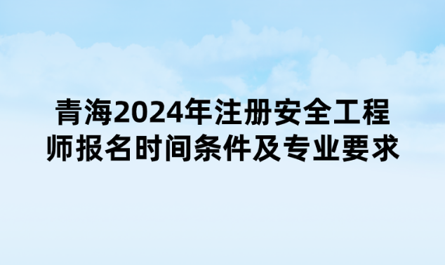 青海2024年注册安全工程师报名时间、条件及专业要求