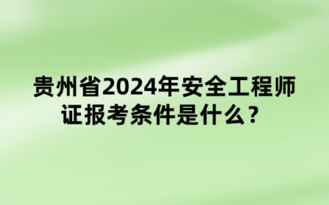 贵州省2024年安全工程师证报考条件是什么？什么时间报名？