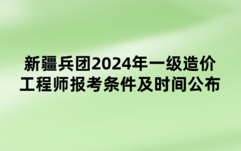 新疆兵团2024年一级造价工程师报考条件及时间公布
