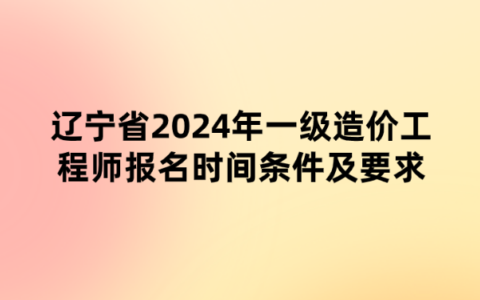 辽宁省2024年一级造价工程师报名时间条件及要求