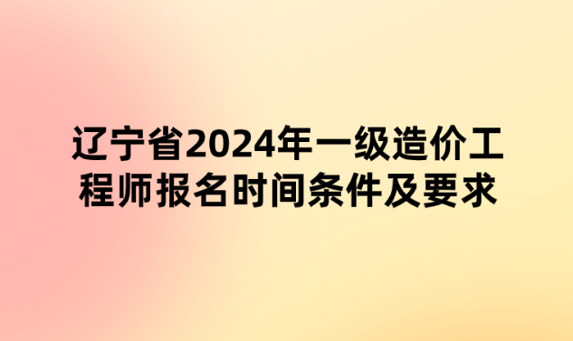 辽宁省2024年一级造价工程师报名时间条件及要求