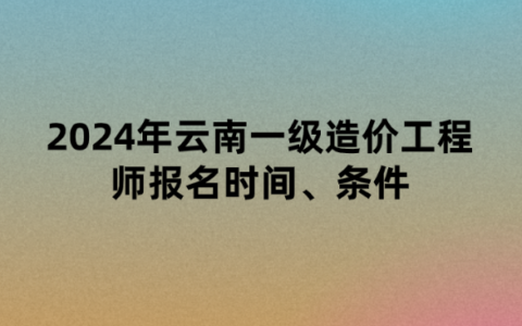 2024年云南一级造价工程师报名时间、条件以及考试时间