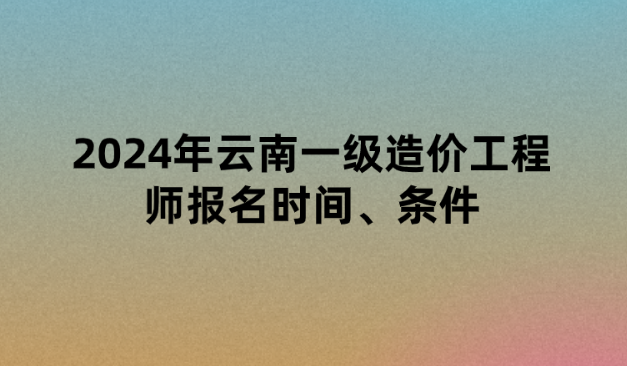 2024年云南一级造价工程师报名时间、条件以及考试时间