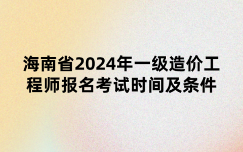 海南省2024年一级造价工程师报名考试时间及条件公布