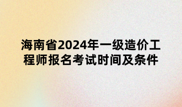 海南省2024年一级造价工程师报名考试时间及条件公布