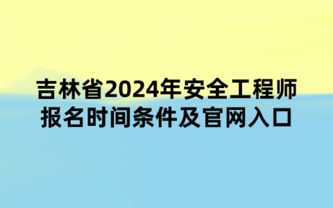 吉林省2024年安全工程师报名时间条件及官网入口