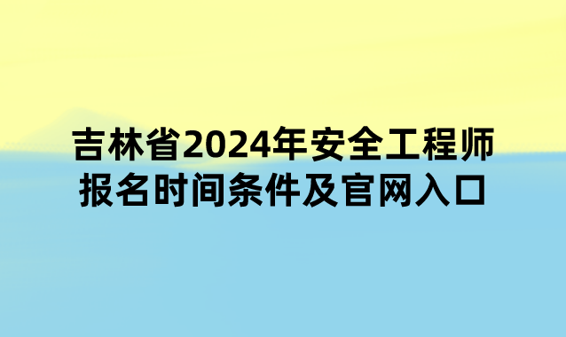 吉林省2024年安全工程师报名时间条件及官网入口