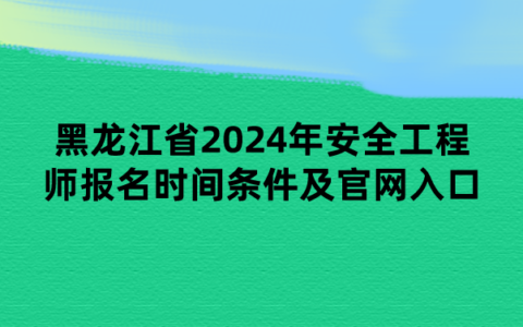黑龙江省2024年安全工程师报名时间条件及官网入口