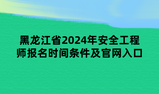 黑龙江省2024年安全工程师报名时间条件及官网入口