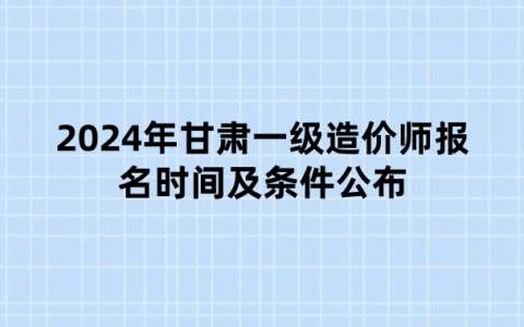 2024年甘肃一级造价师报名时间及条件公布