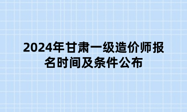 2024年甘肃一级造价师报名时间及条件公布