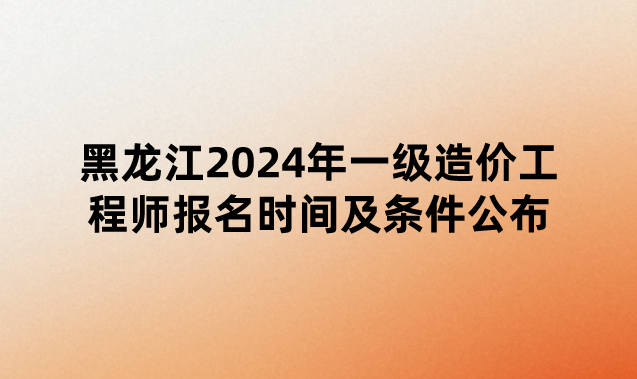 黑龙江2024年一级造价工程师报名时间及条件公布