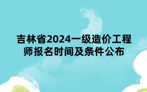 吉林省2024一级造价工程师报名时间及条件公布