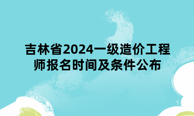 吉林省2024一级造价工程师报名时间及条件公布