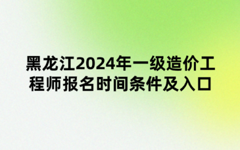 黑龙江2024年一级造价工程师报名时间条件及入口