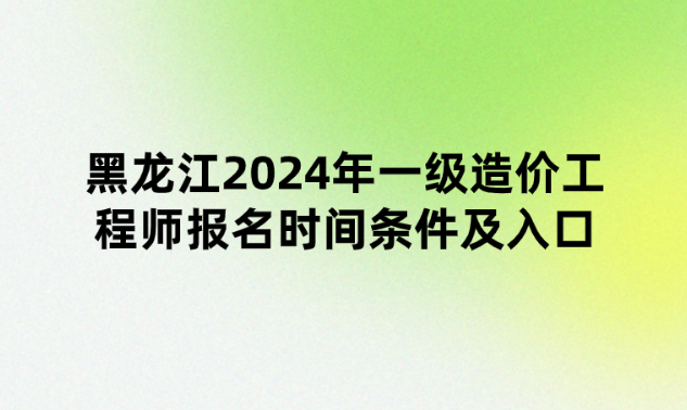 黑龙江2024年一级造价工程师报名时间条件及入口