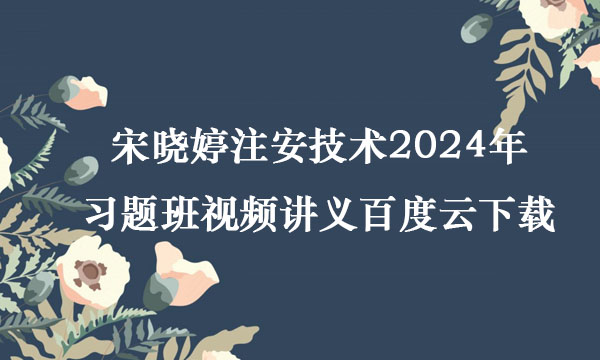 宋晓婷注安技术2024年习题班视频讲义百度云下载