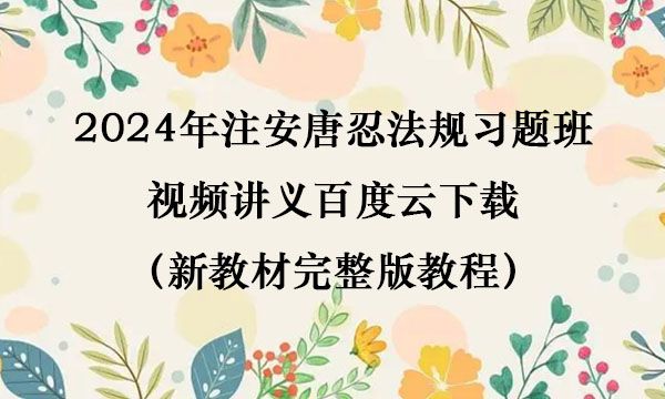 2024年注安唐忍法规习题班视频讲义百度云下载（新教材完整版教程）