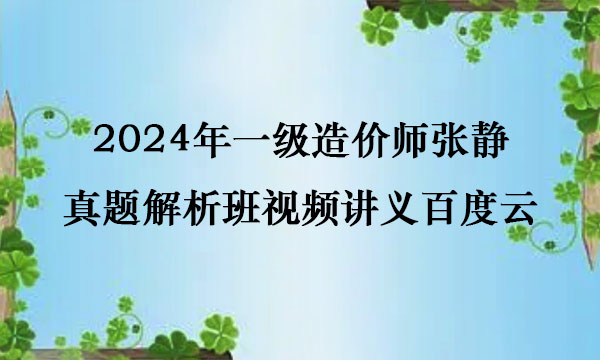 2024年一级造价师张静真题解析班视频讲义百度云