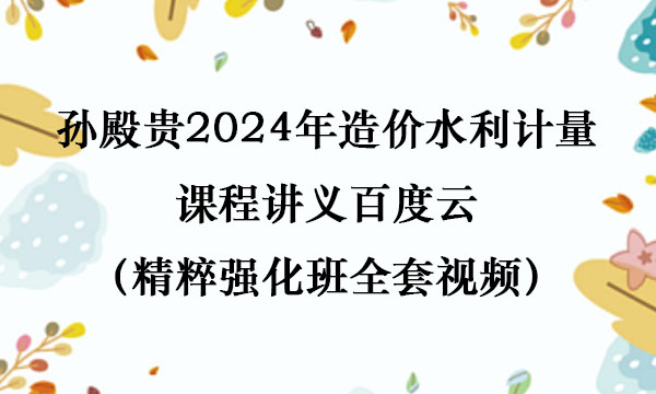 孙殿桂2024年造价水利计量课程讲义百度云（精粹强化班全套视频）