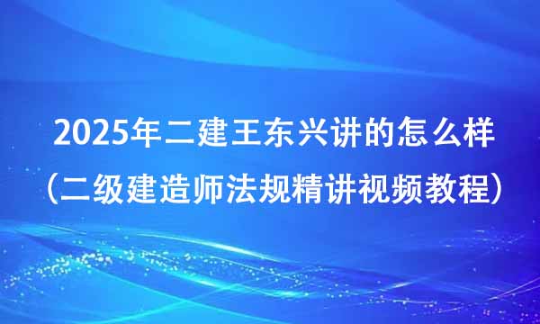 2025年二建王东兴讲的怎么样（二级建造师法规精讲视频教程百度云）