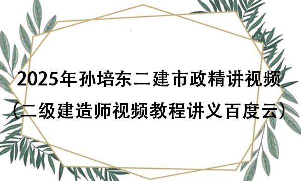 2025年孙培东二建市政精讲视频全集（二级建造师视频教程讲义百度云）