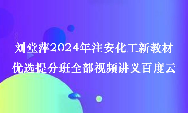 刘堂萍2024年注安化工新教材优选提分班全部视频讲义百度云