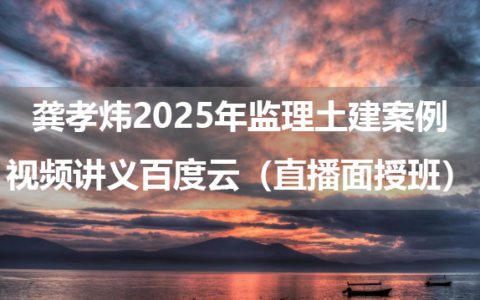 龚孝炜2025年监理土建案例视频讲义百度云（直播面授班）
