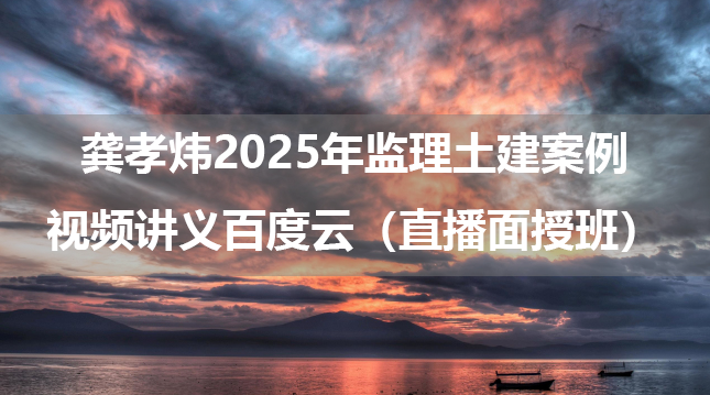 龚孝炜2025年监理土建案例视频讲义百度云（直播面授班）