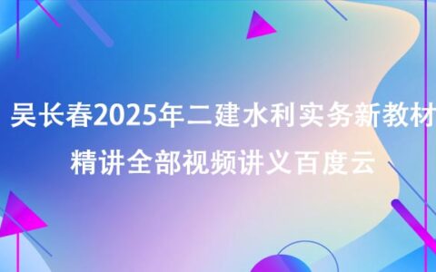 吴长春2025年二建水利实务新教材精讲全部视频讲义百度云