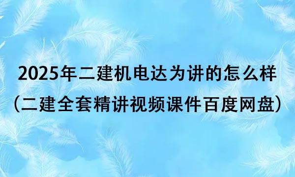 2025年二建机电达为讲的怎么样（二建全套精讲视频课件百度网盘）