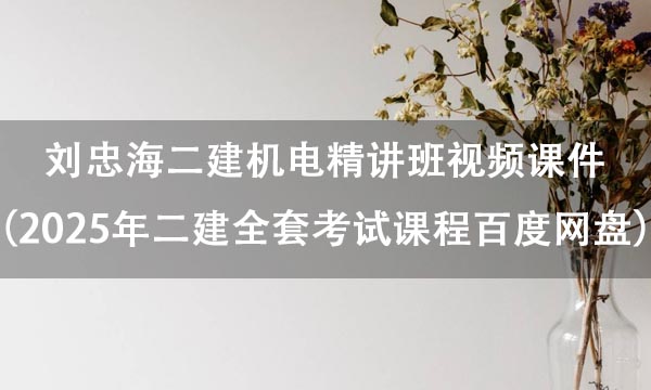 刘忠海二建机电精讲班视频课件（2025年二建全套考试课程百度网盘）