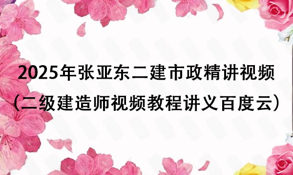 2025年张亚东二建市政精讲视频全集（二级建造师视频教程讲义百度云）