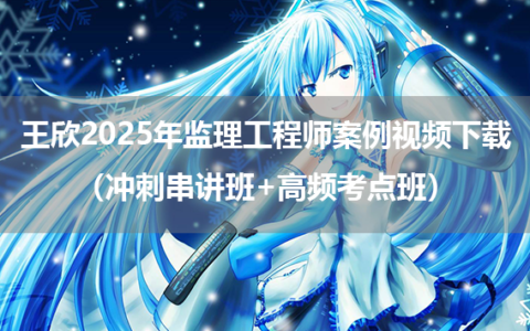 王欣2025年监理工程师案例视频下载（冲刺串讲班+高频考点班）