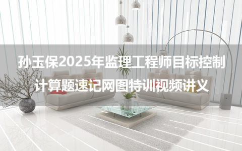 孙玉保2025年监理工程师目标控制密训小灶班+计算题速记网图特训视频讲义