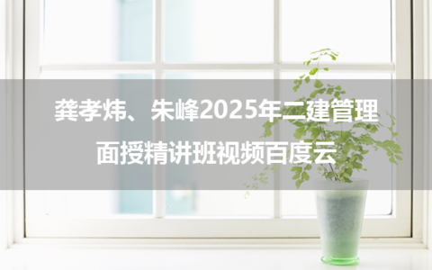 龚孝炜、朱峰2025年二建管理面授精讲班视频百度云