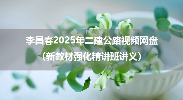 李昌春2025年二建公路视频网盘（新教材强化精讲班讲义）