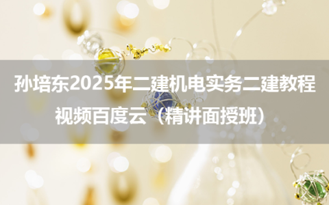 孙培东2025年二建机电实务二建教程视频百度云（精讲面授班）