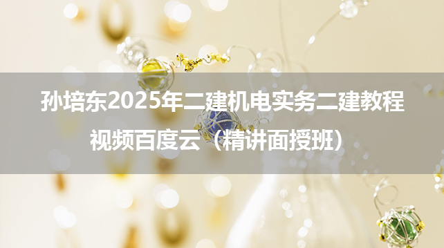 孙培东2025年二建机电实务二建教程视频百度云（精讲面授班）