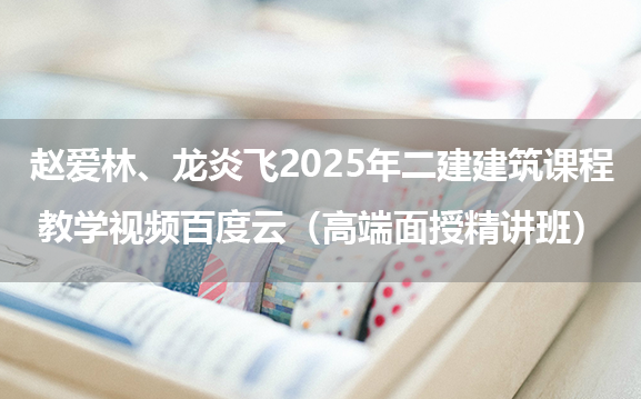 赵爱林、龙炎飞2025年二建建筑课程教学视频百度云（高端面授精讲班）