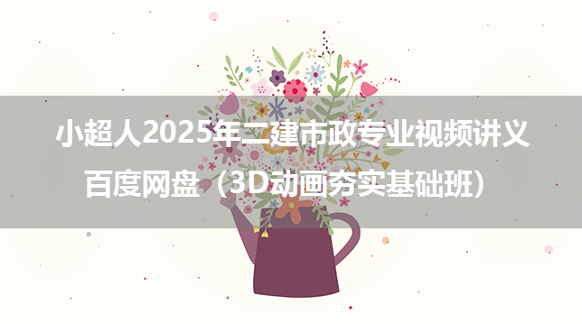 小超人2025年二建市政专业视频讲义百度网盘（3D动画夯实基础班）