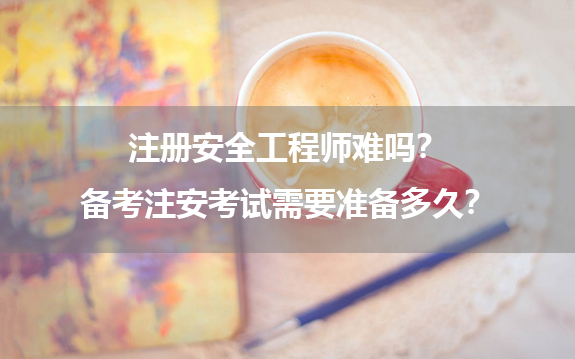 注册安全工程师难吗？备考注安考试需要准备多久？