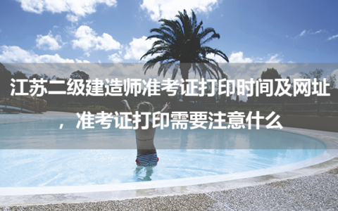 2024年江苏二级建造师准考证打印时间及网址，准考证打印需要注意什么？