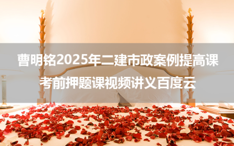 曹明铭2025年二建市政案例提高课+考前押题课视频讲义百度云