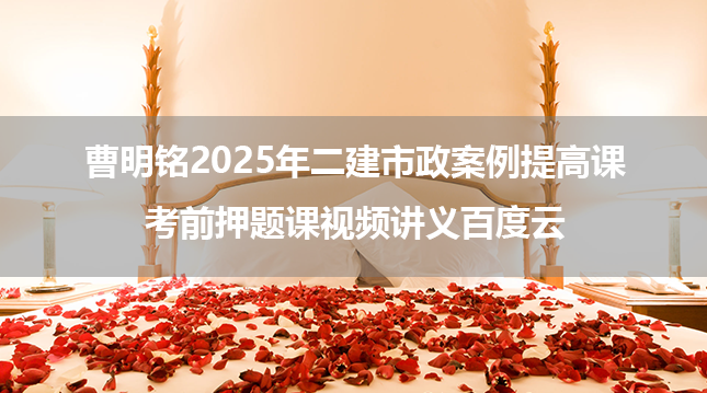 曹明铭2025年二建市政案例提高课+考前押题课视频讲义百度云