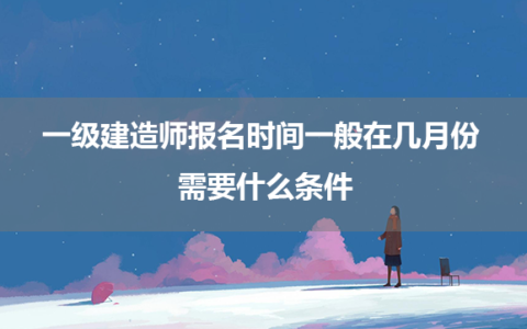 一级建造师报名时间一般在几月份 需要什么条件
