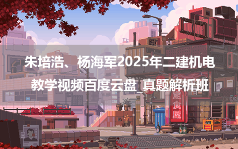 朱培浩、杨海军2025年二建机电教学视频百度云盘_真题解析班