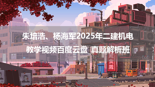 朱培浩、杨海军2025年二建机电教学视频百度云盘_真题解析班