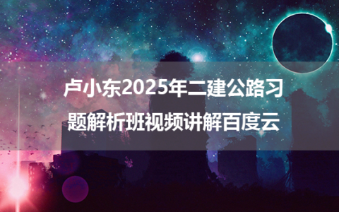 卢小东2025年二建公路习题解析班视频讲解百度云
