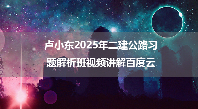 卢小东2025年二建公路习题解析班视频讲解百度云